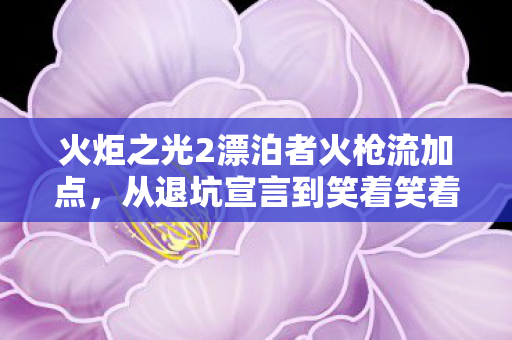 火炬之光2漂泊者火枪流加点，从退坑宣言到笑着笑着哭了，漂泊者真相里的落差人生