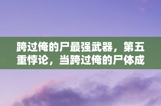 跨过俺的尸最强武器,第五重悖论,当跨过俺的尸体成为生命最后的通关文牒 跨过俺的尸最强武器,第五重悖论,当跨过俺的尸体成为生命最后的通关文牒