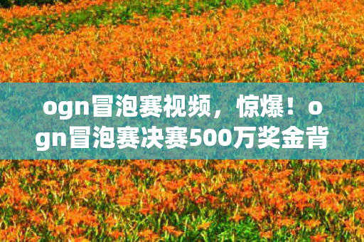 ogn冒泡赛视频，惊爆！ogn冒泡赛决赛500万奖金背后隐情，真相让人吓一跳！