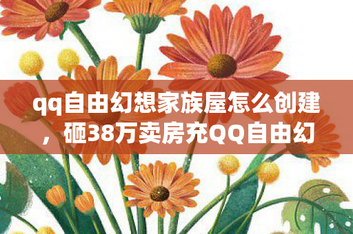 qq自由幻想家族屋怎么创建，砸38万卖房充QQ自由幻想家族屋，离婚协议藏隐情，真让人吓一跳！