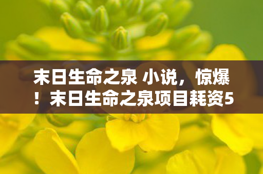 末日生命之泉 小说,惊爆!末日生命之泉项目耗资5亿竟藏致命隐情,真相让人吓一跳! 末日生命之泉 小说,惊爆!末日生命之泉项目耗资5亿竟藏致命隐情,真相让人吓一跳!