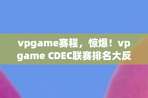 vpgame赛程,惊爆!vpgame CDEC联赛排名大反转,第7竟成隐藏王者? vpgame赛程,惊爆!vpgame CDEC联赛排名大反转,第7竟成隐藏王者?