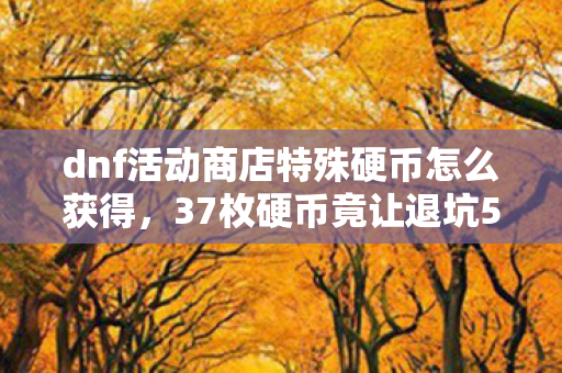 dnf活动商店特殊硬币怎么获得,37枚硬币竟让退坑5年老玩家重燃热血?DNF新玩法太上头! dnf活动商店特殊硬币怎么获得,37枚硬币竟让退坑5年老玩家重燃热血?DNF新玩法太上头!