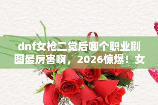 dnf女枪二觉后哪个职业刷图最厉害啊,2026惊爆!女枪二觉后谁称王?那些深夜的等你,鼻子一酸才懂 dnf女枪二觉后哪个职业刷图最厉害啊,2026惊爆!女枪二觉后谁称王?那些深夜的等你,鼻子一酸才懂