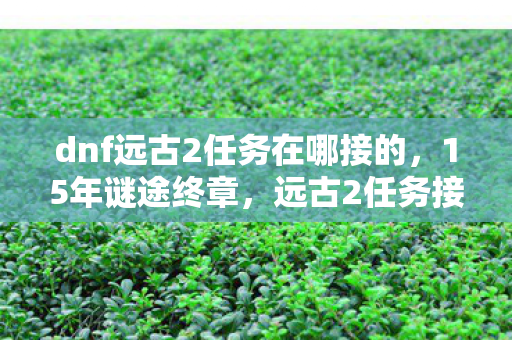 dnf远古2任务在哪接的,15年谜途终章,远古2任务接取地之谜,泪目老玩家集体追忆 dnf远古2任务在哪接的,15年谜途终章,远古2任务接取地之谜,泪目老玩家集体追忆