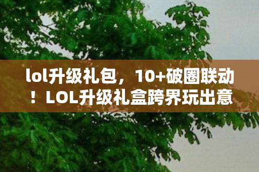lol升级礼包,10+破圈联动!LOL升级礼盒跨界玩出意想不到的潮流新高度 lol升级礼包,10+破圈联动!LOL升级礼盒跨界玩出意想不到的潮流新高度