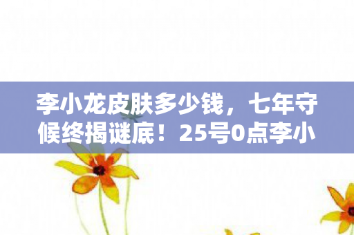 李小龙皮肤多少钱,七年守候终揭谜底!25号0点李小龙皮肤上线,泪目见证游戏终章 李小龙皮肤多少钱,七年守候终揭谜底!25号0点李小龙皮肤上线,泪目见证游戏终章