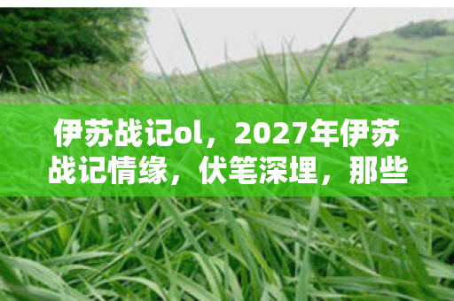 伊苏战记ol,2027年伊苏战记情缘,伏笔深埋,那些凌晨的暖语让我鼻子一酸 伊苏战记ol,2027年伊苏战记情缘,伏笔深埋,那些凌晨的暖语让我鼻子一酸