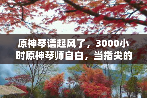 原神琴谱起风了,3000小时原神琴师自白,当指尖的星光,成了跨平台玩家的集体乡愁 原神琴谱起风了,3000小时原神琴师自白,当指尖的星光,成了跨平台玩家的集体乡愁