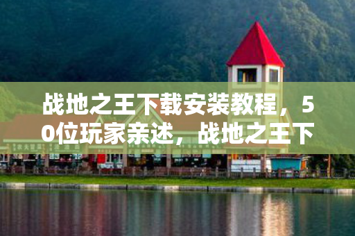 战地之王下载安装教程,50位玩家亲述,战地之王下载疑云重重,这真相让人绷不住! 战地之王下载安装教程,50位玩家亲述,战地之王下载疑云重重,这真相让人绷不住!