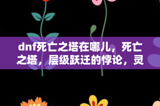 dnf死亡之塔在哪儿,死亡之塔,层级跃迁的悖论,灵魂震颤于自由与宿命的深渊 dnf死亡之塔在哪儿,死亡之塔,层级跃迁的悖论,灵魂震颤于自由与宿命的深渊