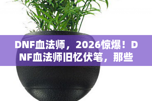 DNF血法师,2026惊爆!DNF血法师旧忆伏笔,那些过往,鼻子一酸谁懂啊 DNF血法师,2026惊爆!DNF血法师旧忆伏笔,那些过往,鼻子一酸谁懂啊