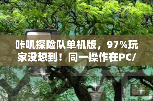 咔叽探险队单机版,97%玩家没想到!同一操作在PC/主机/手机端竟差出300%体验值? 咔叽探险队单机版,97%玩家没想到!同一操作在PC/主机/手机端竟差出300%体验值?