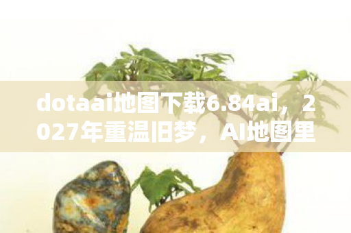 dotaai地图下载6.84ai,2027年重温旧梦,AI地图里的她,让我鼻子一酸,情缘未了 dotaai地图下载6.84ai,2027年重温旧梦,AI地图里的她,让我鼻子一酸,情缘未了