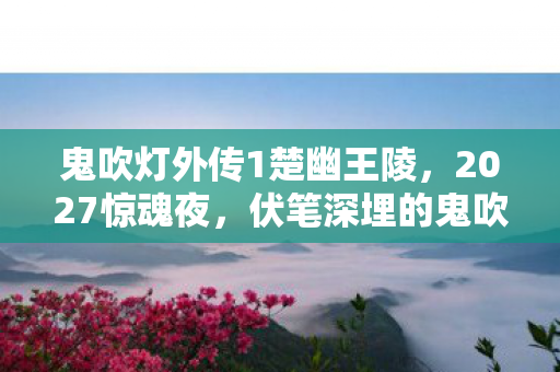 鬼吹灯外传1楚幽王陵,2027惊魂夜,伏笔深埋的鬼吹灯,谁懂鼻子一酸的不舍? 鬼吹灯外传1楚幽王陵,2027惊魂夜,伏笔深埋的鬼吹灯,谁懂鼻子一酸的不舍?