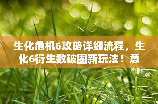 生化危机6攻略详细流程,生化6衍生数破圈新玩法!意想不到跨界,从屏幕直击你生活每个角落 生化危机6攻略详细流程,生化6衍生数破圈新玩法!意想不到跨界,从屏幕直击你生活每个角落