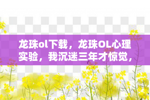龙珠ol下载,龙珠OL心理实验,我沉迷三年才惊觉,细思极恐的自我囚禁 龙珠ol下载,龙珠OL心理实验,我沉迷三年才惊觉,细思极恐的自我囚禁