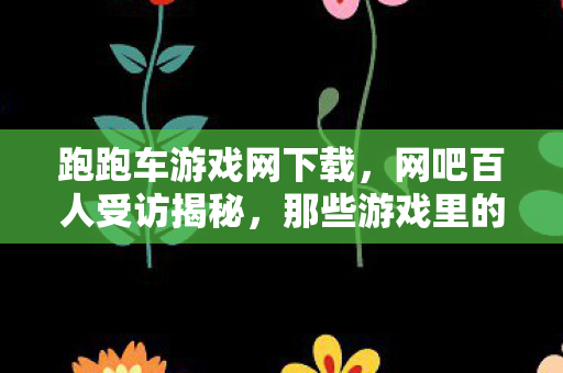 跑跑车游戏网下载,网吧百人受访揭秘,那些游戏里的疑点,大神萌新都绷不住泪洒当场 跑跑车游戏网下载,网吧百人受访揭秘,那些游戏里的疑点,大神萌新都绷不住泪洒当场