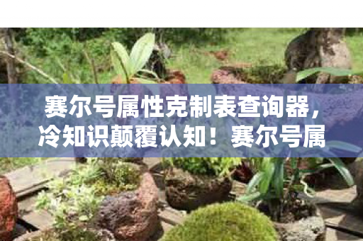 赛尔号属性克制表查询器,冷知识颠覆认知!赛尔号属性克制表竟藏着目瞪口呆的十年谎言 赛尔号属性克制表查询器,冷知识颠覆认知!赛尔号属性克制表竟藏着目瞪口呆的十年谎言