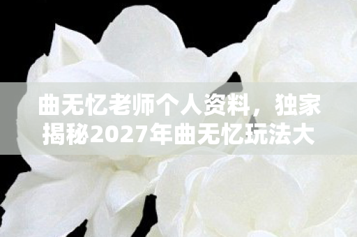 曲无忆老师个人资料,独家揭秘2027年曲无忆玩法大变革!99%玩家亲测心得,不学必落后! 曲无忆老师个人资料,独家揭秘2027年曲无忆玩法大变革!99%玩家亲测心得,不学必落后!