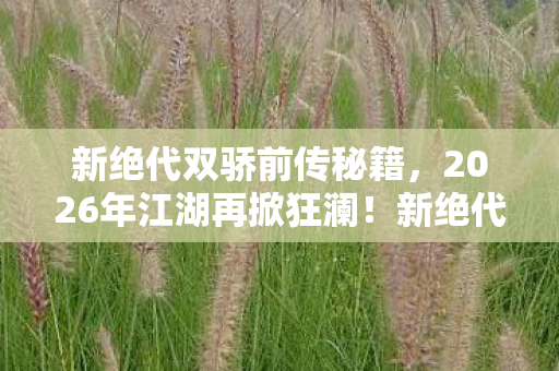 新绝代双骄前传秘籍,2026年江湖再掀狂澜!新绝代双骄前传惊天秘密谁主沉浮? 新绝代双骄前传秘籍,2026年江湖再掀狂澜!新绝代双骄前传惊天秘密谁主沉浮?