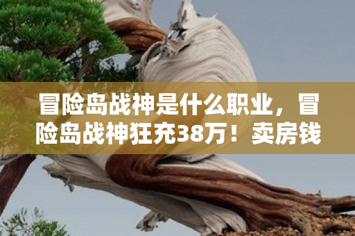 冒险岛战神是什么职业,冒险岛战神狂充38万!卖房钱灰飞烟灭,离婚协议背后藏惊天隐情! 冒险岛战神是什么职业,冒险岛战神狂充38万!卖房钱灰飞烟灭,离婚协议背后藏惊天隐情!