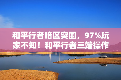 和平行者暗区突围，97%玩家不知！和平行者三端操作差异竟让胜率差3倍？