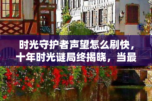 时光守护者声望怎么刷快,十年时光谜局终揭晓,当最后一位守护者倒下时,全球玩家集体泪目 时光守护者声望怎么刷快,十年时光谜局终揭晓,当最后一位守护者倒下时,全球玩家集体泪目