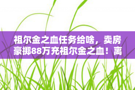 祖尔金之血任务给啥,卖房豪掷88万充祖尔金之血!离婚协议藏惊天隐情,妻子泪崩真相吓一跳 祖尔金之血任务给啥,卖房豪掷88万充祖尔金之血!离婚协议藏惊天隐情,妻子泪崩真相吓一跳