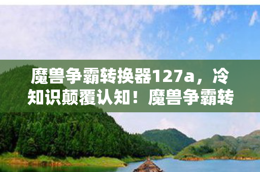 魔兽争霸转换器127a,冷知识颠覆认知!魔兽争霸转换器背后藏着让玩家目瞪口呆的秘密 魔兽争霸转换器127a,冷知识颠覆认知!魔兽争霸转换器背后藏着让玩家目瞪口呆的秘密