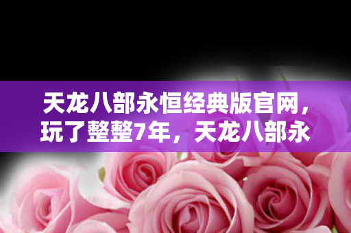天龙八部永恒经典版官网,玩了整整7年,天龙八部永恒经典版选新门派还是坚守旧爱? 天龙八部永恒经典版官网,玩了整整7年,天龙八部永恒经典版选新门派还是坚守旧爱?