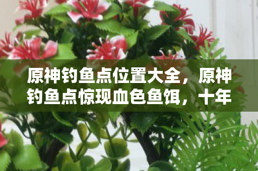 原神钓鱼点位置大全,原神钓鱼点惊现血色鱼饵,十年悬案未解,毛骨悚然真相竟藏于此 原神钓鱼点位置大全,原神钓鱼点惊现血色鱼饵,十年悬案未解,毛骨悚然真相竟藏于此