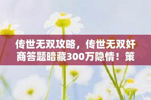 传世无双攻略,传世无双奸商答题暗藏300万隐情!策划摔门真相让人吓一跳 传世无双攻略,传世无双奸商答题暗藏300万隐情!策划摔门真相让人吓一跳