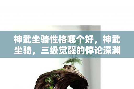 神武坐骑性格哪个好,神武坐骑,三级觉醒的悖论深渊,灵魂震颤中我听见命运崩塌声 神武坐骑性格哪个好,神武坐骑,三级觉醒的悖论深渊,灵魂震颤中我听见命运崩塌声