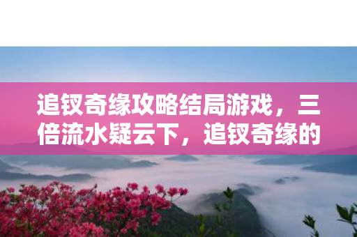追钗奇缘攻略结局游戏,三倍流水疑云下,追钗奇缘的流量狂欢为何让玩家集体心寒? 追钗奇缘攻略结局游戏,三倍流水疑云下,追钗奇缘的流量狂欢为何让玩家集体心寒?