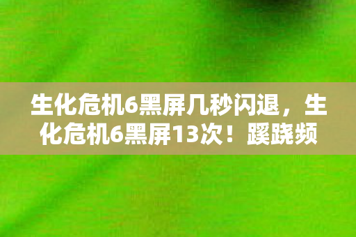 生化危机6黑屏几秒闪退,生化危机6黑屏13次!蹊跷频发背后,真相让人后背发凉 生化危机6黑屏几秒闪退,生化危机6黑屏13次!蹊跷频发背后,真相让人后背发凉