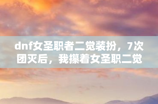 dnf女圣职者二觉装扮，7次团灭后，我攥着女圣职二觉技能栏哭出声，这0.3秒的圣光，到底该留给谁？