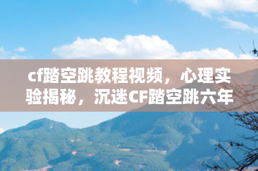 cf踏空跳教程视频，心理实验揭秘，沉迷CF踏空跳六年，细思极恐的自我麻醉