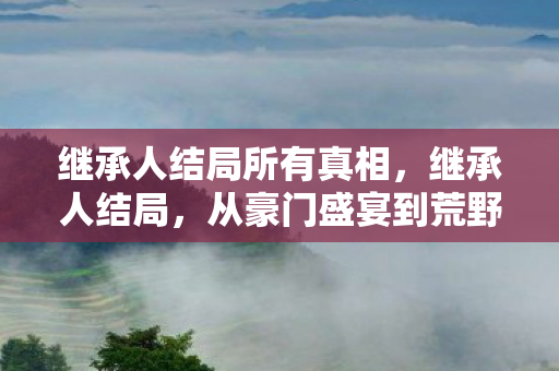 继承人结局所有真相,继承人结局,从豪门盛宴到荒野求生,笑着笑着就哭成狗 继承人结局所有真相,继承人结局,从豪门盛宴到荒野求生,笑着笑着就哭成狗