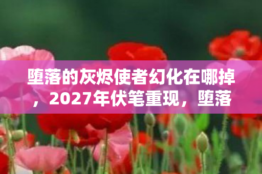 堕落的灰烬使者幻化在哪掉,2027年伏笔重现,堕落的灰烬使者幻化,回忆起时鼻子一酸 堕落的灰烬使者幻化在哪掉,2027年伏笔重现,堕落的灰烬使者幻化,回忆起时鼻子一酸