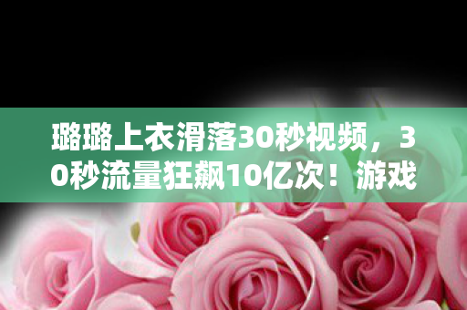 璐璐上衣滑落30秒视频，30秒流量狂飙10亿次！游戏圈意外走光竟撕开千亿级新蓝海