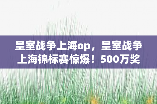 皇室战争上海op,皇室战争上海锦标赛惊爆!500万奖金背后竟藏这隐情,吓一跳! 皇室战争上海op,皇室战争上海锦标赛惊爆!500万奖金背后竟藏这隐情,吓一跳!