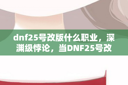 dnf25号改版什么职业,深渊级悖论,当DNF25号改版将我的人生选择键熔成灰烬 dnf25号改版什么职业,深渊级悖论,当DNF25号改版将我的人生选择键熔成灰烬