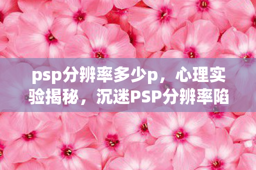 psp分辨率多少p,心理实验揭秘,沉迷PSP分辨率陷阱,细思极恐的自我囚禁 psp分辨率多少p,心理实验揭秘,沉迷PSP分辨率陷阱,细思极恐的自我囚禁