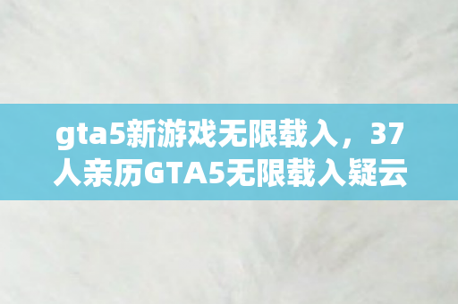 gta5新游戏无限载入,37人亲历GTA5无限载入疑云,当眼睛进沙成为网吧通用借口,绷不住了! gta5新游戏无限载入,37人亲历GTA5无限载入疑云,当眼睛进沙成为网吧通用借口,绷不住了!