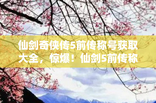 仙剑奇侠传5前传称号获取大全，惊爆！仙剑5前传称号竟藏300万隐情，真相让人吓一跳！