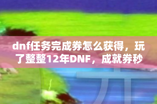 dnf任务完成券怎么获得,玩了整整12年DNF,成就券秒过99%任务,我该继续还是退坑? dnf任务完成券怎么获得,玩了整整12年DNF,成就券秒过99%任务,我该继续还是退坑?