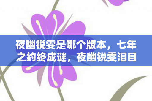 夜幽锐雯是哪个版本,七年之约终成谜,夜幽锐雯泪目谢幕,我的青春谁买单? 夜幽锐雯是哪个版本,七年之约终成谜,夜幽锐雯泪目谢幕,我的青春谁买单?
