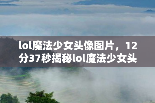 lol魔法少女头像图片,12分37秒揭秘lol魔法少女头像,从诞生到泪目,谁在守护这份光? lol魔法少女头像图片,12分37秒揭秘lol魔法少女头像,从诞生到泪目,谁在守护这份光?