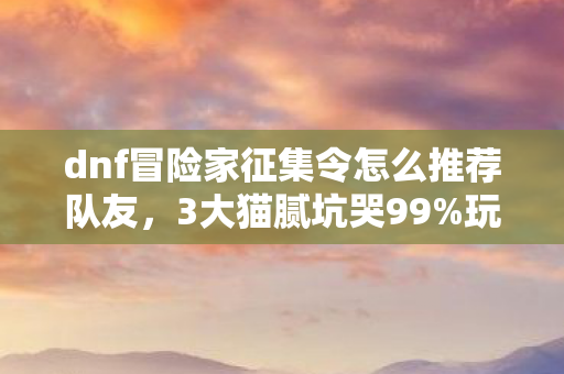 dnf冒险家征集令怎么推荐队友,3大猫腻坑哭99%玩家!DNF征集令这波操作太上头 dnf冒险家征集令怎么推荐队友,3大猫腻坑哭99%玩家!DNF征集令这波操作太上头